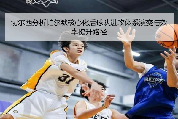 切尔西分析帕尔默核心化后球队进攻体系演变与效率提升路径