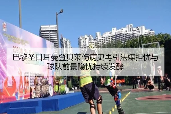 巴黎圣日耳曼登贝莱伤病史再引法媒担忧与球队前景隐忧持续发酵