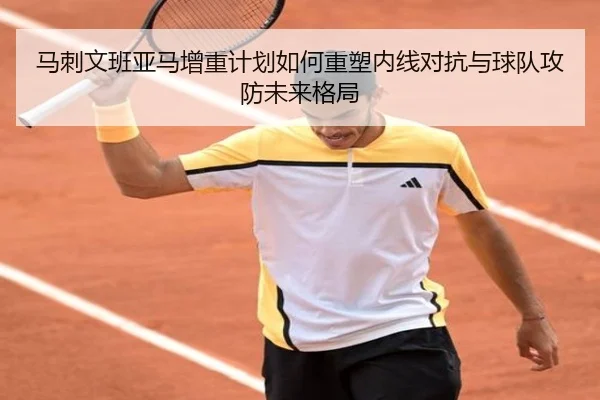 马刺文班亚马增重计划如何重塑内线对抗与球队攻防未来格局