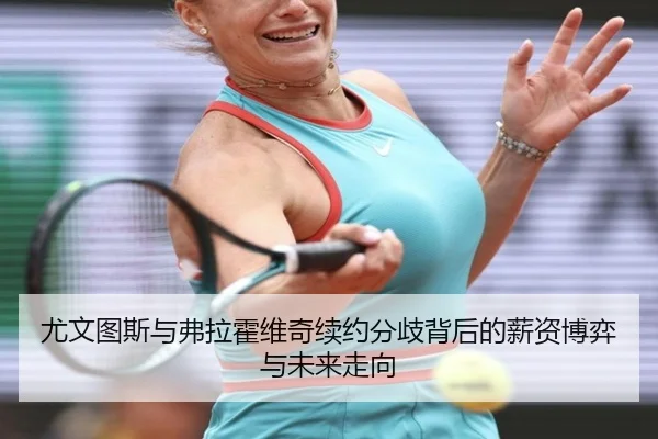 尤文图斯与弗拉霍维奇续约分歧背后的薪资博弈与未来走向