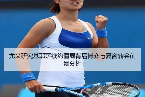 尤文研究基耶萨续约僵局背后博弈与夏窗转会前景分析