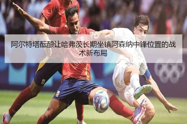 阿尔特塔酝酿让哈弗茨长期坐镇阿森纳中锋位置的战术新布局