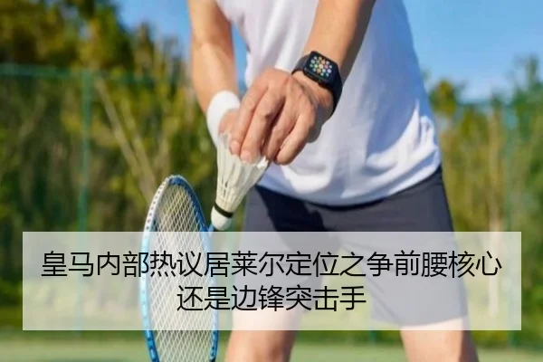 皇马内部热议居莱尔定位之争前腰核心还是边锋突击手